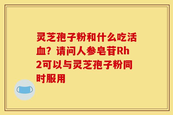 灵芝孢子粉和什么吃活?请问人参皂苷Rh2可以与灵芝孢子粉同时服用 灵芝孢子粉和什么吃活?请问人参皂苷Rh2可以与灵芝孢子粉同时服用