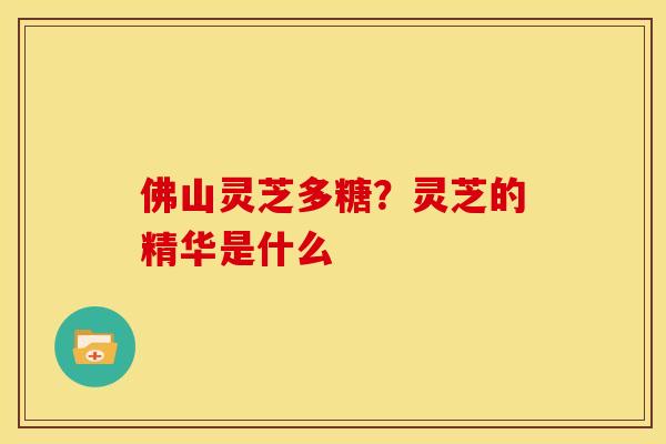 佛山灵芝多糖?灵芝的精华是什么 佛山灵芝多糖?灵芝的精华是什么