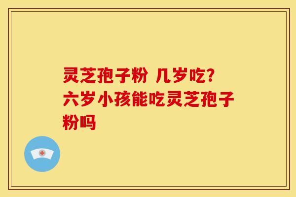 灵芝孢子粉 几岁吃?六岁小孩能吃灵芝孢子粉吗 灵芝孢子粉 几岁吃?六岁小孩能吃灵芝孢子粉吗