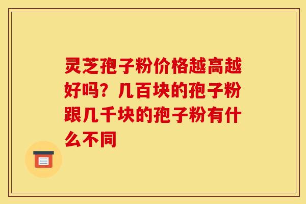灵芝孢子粉价格越高越好吗?几百块的孢子粉跟几千块的孢子粉有什么不同 灵芝孢子粉价格越高越好吗?几百块的孢子粉跟几千块的孢子粉有什么不同