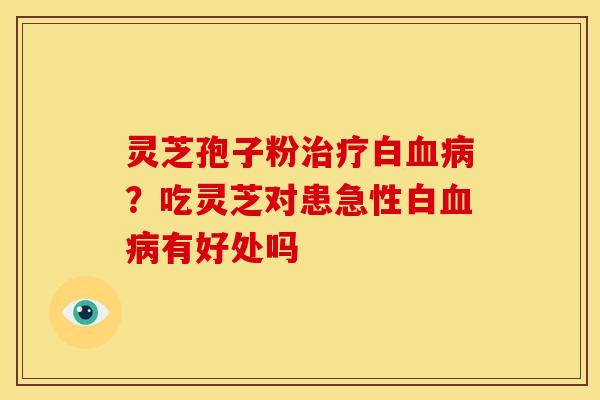灵芝孢子粉白?吃灵芝对患急性白有好处吗 灵芝孢子粉白?吃灵芝对患急性白有好处吗