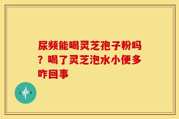 尿频能喝灵芝孢子粉吗？喝了灵芝泡水小便多咋回事