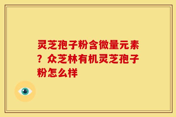 灵芝孢子粉含微量元素?众芝林有机灵芝孢子粉怎么样 灵芝孢子粉含微量元素?众芝林有机灵芝孢子粉怎么样