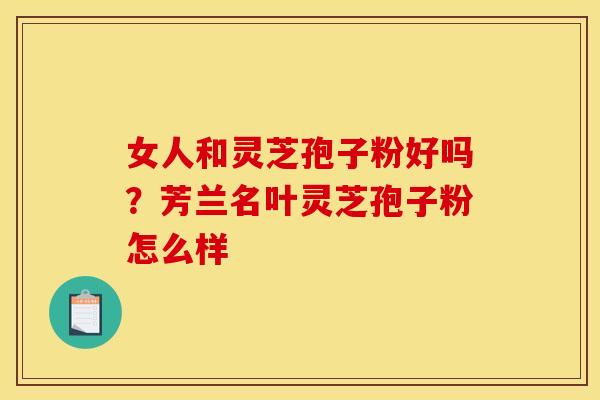 女人和灵芝孢子粉好吗?芳兰名叶灵芝孢子粉怎么样 女人和灵芝孢子粉好吗?芳兰名叶灵芝孢子粉怎么样