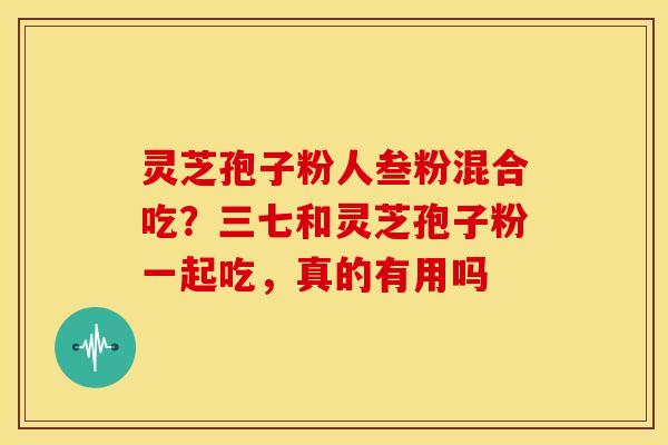 灵芝孢子粉人叁粉混合吃？三七和灵芝孢子粉一起吃，真的有用吗