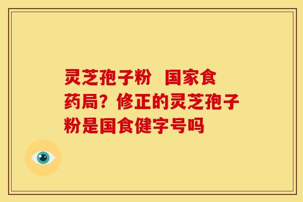 灵芝孢子粉 国家食药局?修正的灵芝孢子粉是国食健字号吗 灵芝孢子粉 国家食药局?修正的灵芝孢子粉是国食健字号吗