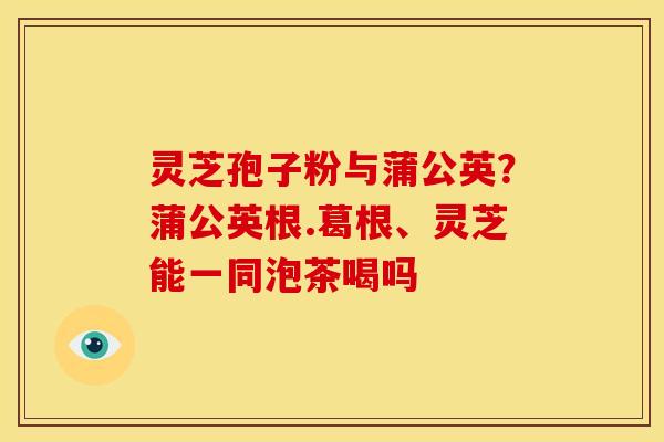 灵芝孢子粉与蒲公英?蒲公英根.葛根、灵芝能一同泡茶喝吗 灵芝孢子粉与蒲公英?蒲公英根.葛根、灵芝能一同泡茶喝吗