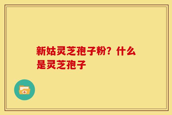 新姑灵芝孢子粉?什么是灵芝孢子 新姑灵芝孢子粉?什么是灵芝孢子