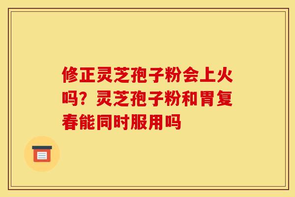 修正灵芝孢子粉会上火吗?灵芝孢子粉和胃复春能同时服用吗 修正灵芝孢子粉会上火吗?灵芝孢子粉和胃复春能同时服用吗