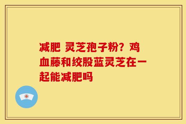 灵芝孢子粉?鸡藤和绞股蓝灵芝在一起能吗 灵芝孢子粉?鸡藤和绞股蓝灵芝在一起能吗