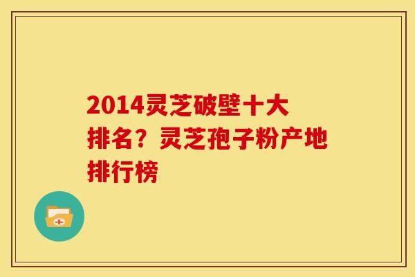 2014灵芝破壁十大排名?灵芝孢子粉产地排行榜 2014灵芝破壁十大排名?灵芝孢子粉产地排行榜