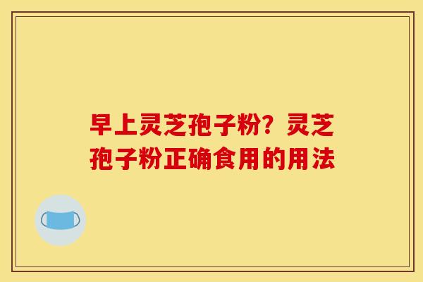 早上灵芝孢子粉？灵芝孢子粉正确食用的用法