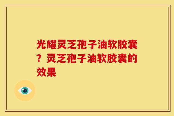 光耀灵芝孢子油软胶囊?灵芝孢子油软胶囊的效果 光耀灵芝孢子油软胶囊?灵芝孢子油软胶囊的效果