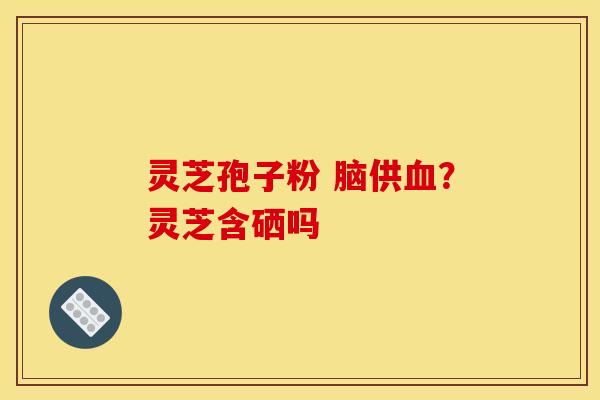 灵芝孢子粉 脑供?灵芝含硒吗 灵芝孢子粉 脑供?灵芝含硒吗