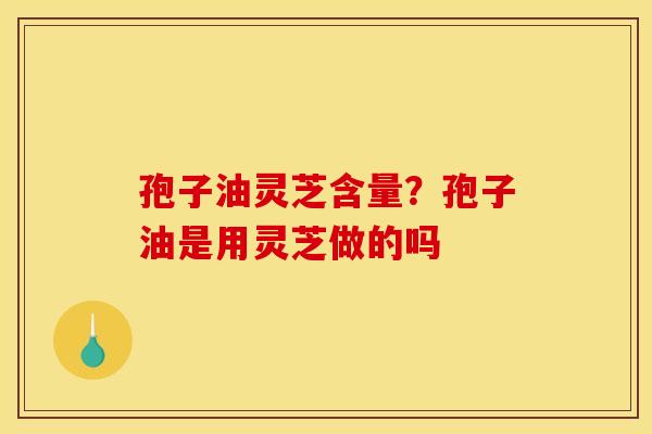 孢子油灵芝含量?孢子油是用灵芝做的吗 孢子油灵芝含量?孢子油是用灵芝做的吗