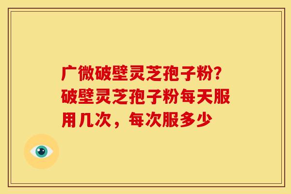 广微破壁灵芝孢子粉?破壁灵芝孢子粉每天服用几次,每次服多少 广微破壁灵芝孢子粉?破壁灵芝孢子粉每天服用几次,每次服多少