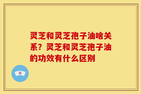 灵芝和灵芝孢子油啥关系？灵芝和灵芝孢子油的功效有什么区别