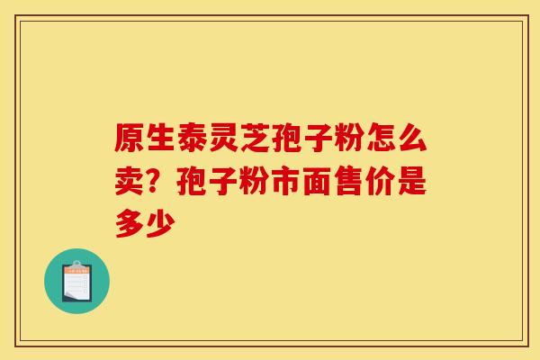 原生泰灵芝孢子粉怎么卖?孢子粉市面售价是多少 原生泰灵芝孢子粉怎么卖?孢子粉市面售价是多少