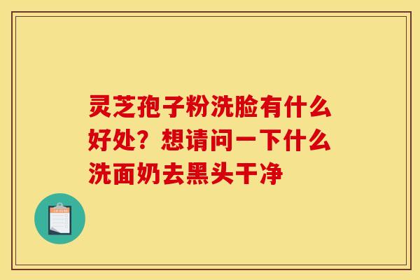 灵芝孢子粉洗脸有什么好处?想请问一下什么洗面奶去黑头干净 灵芝孢子粉洗脸有什么好处?想请问一下什么洗面奶去黑头干净