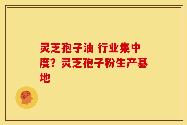 灵芝孢子油 行业集中度?灵芝孢子粉生产基地 灵芝孢子油 行业集中度?灵芝孢子粉生产基地