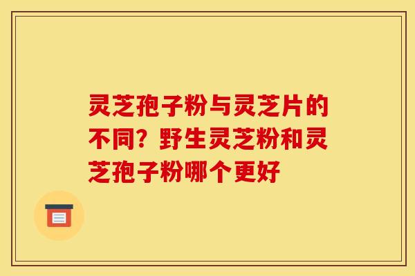 灵芝孢子粉与灵芝片的不同?野生灵芝粉和灵芝孢子粉哪个更好 灵芝孢子粉与灵芝片的不同?野生灵芝粉和灵芝孢子粉哪个更好