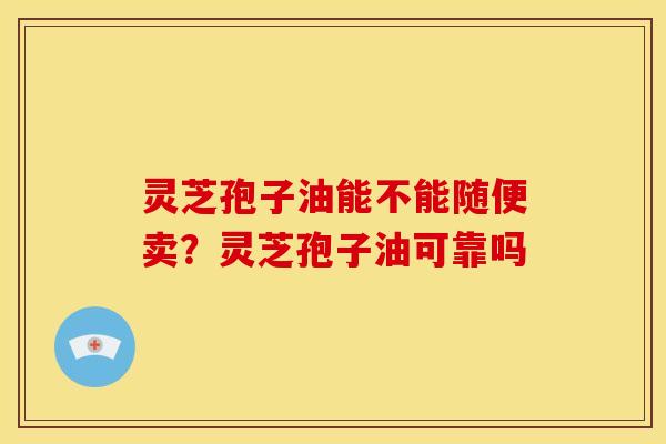 灵芝孢子油能不能随便卖?灵芝孢子油可靠吗 灵芝孢子油能不能随便卖?灵芝孢子油可靠吗
