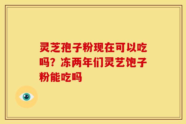 灵芝孢子粉现在可以吃吗？冻两年们灵艺饱子粉能吃吗