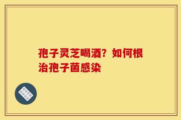 孢子灵芝喝酒？如何根孢子菌