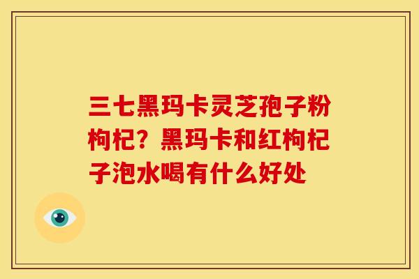 三七黑玛卡灵芝孢子粉枸杞?黑玛卡和红枸杞子泡水喝有什么好处 三七黑玛卡灵芝孢子粉枸杞?黑玛卡和红枸杞子泡水喝有什么好处