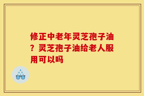 修正中老年灵芝孢子油?灵芝孢子油给老人服用可以吗 修正中老年灵芝孢子油?灵芝孢子油给老人服用可以吗