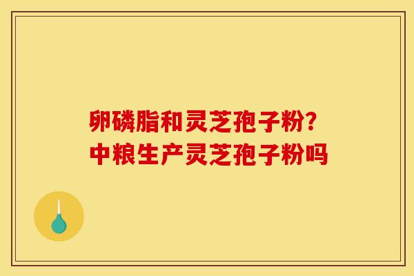 卵磷脂和灵芝孢子粉?中粮生产灵芝孢子粉吗 卵磷脂和灵芝孢子粉?中粮生产灵芝孢子粉吗