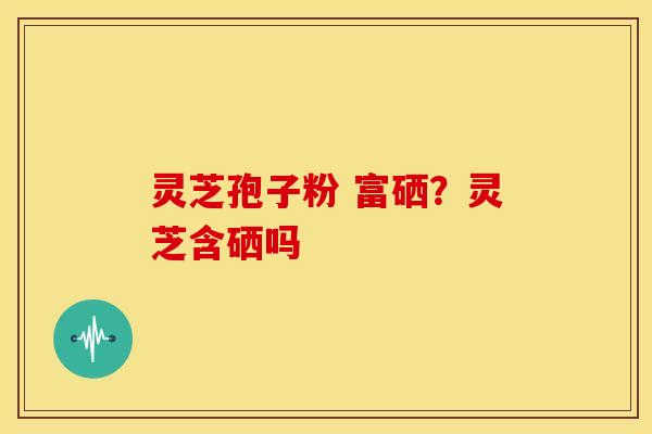 灵芝孢子粉 富硒?灵芝含硒吗 灵芝孢子粉 富硒?灵芝含硒吗