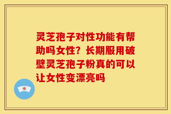 灵芝孢子对性功能有帮助吗女性？长期服用破壁灵芝孢子粉真的可以让女性变漂亮吗