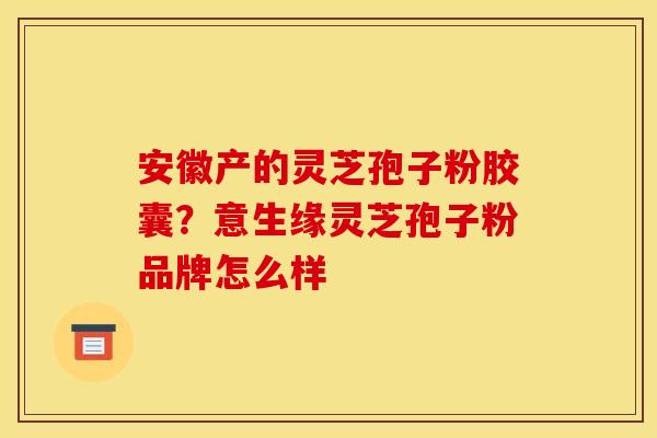 安徽产的灵芝孢子粉胶囊?意生缘灵芝孢子粉品牌怎么样 安徽产的灵芝孢子粉胶囊?意生缘灵芝孢子粉品牌怎么样