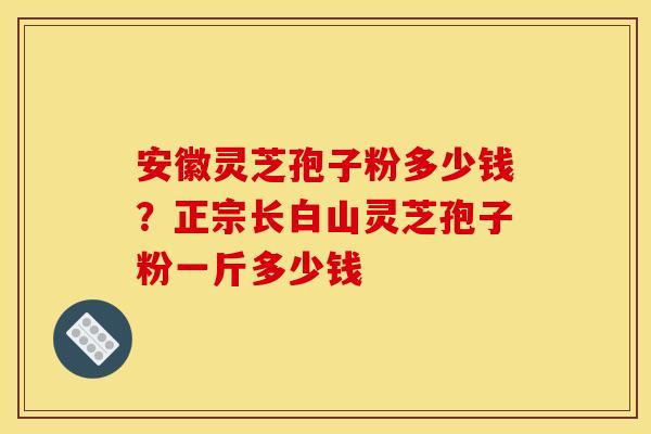 安徽灵芝孢子粉多少钱?正宗长白山灵芝孢子粉一斤多少钱 安徽灵芝孢子粉多少钱?正宗长白山灵芝孢子粉一斤多少钱