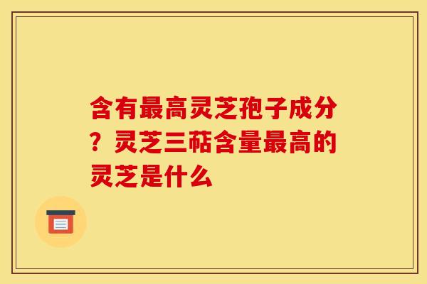含有高灵芝孢子成分?灵芝三萜含量高的灵芝是什么 含有高灵芝孢子成分?灵芝三萜含量高的灵芝是什么
