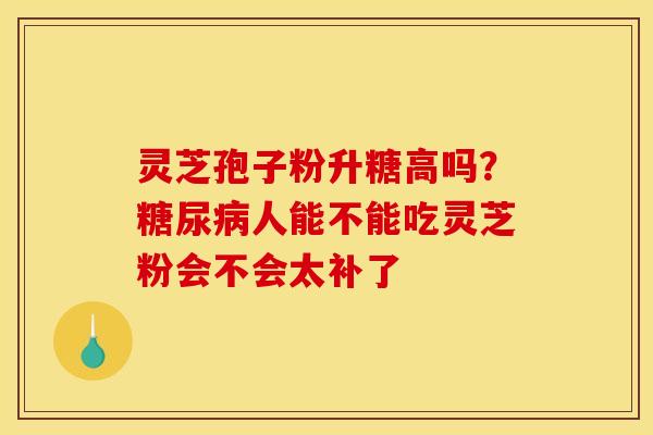 灵芝孢子粉升糖高吗?人能不能吃灵芝粉会不会太补了 灵芝孢子粉升糖高吗?人能不能吃灵芝粉会不会太补了