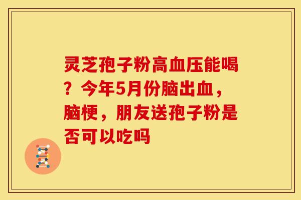 灵芝孢子粉高能喝?今年5月份脑出,脑梗,朋友送孢子粉是否可以吃吗 灵芝孢子粉高能喝?今年5月份脑出,脑梗,朋友送孢子粉是否可以吃吗