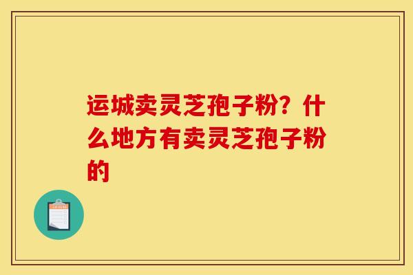 运城卖灵芝孢子粉？什么地方有卖灵芝孢子粉的