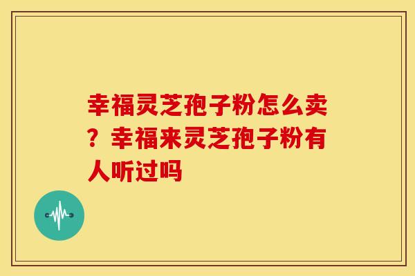 幸福灵芝孢子粉怎么卖?幸福来灵芝孢子粉有人听过吗 幸福灵芝孢子粉怎么卖?幸福来灵芝孢子粉有人听过吗