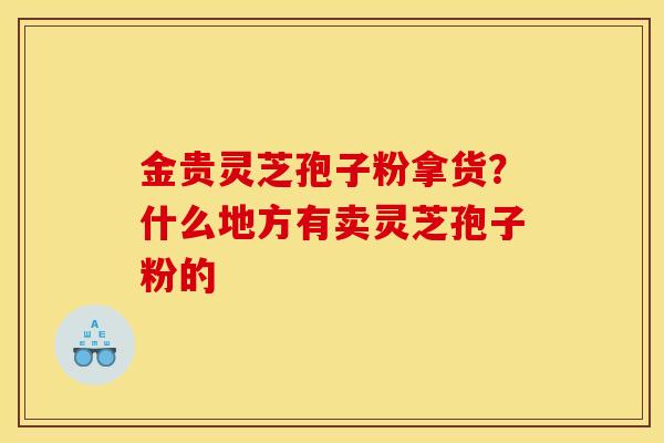 金贵灵芝孢子粉拿货?什么地方有卖灵芝孢子粉的 金贵灵芝孢子粉拿货?什么地方有卖灵芝孢子粉的