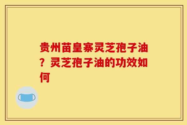 贵州苗皇寨灵芝孢子油?灵芝孢子油的功效如何 贵州苗皇寨灵芝孢子油?灵芝孢子油的功效如何