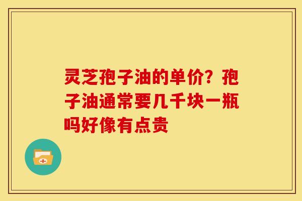 灵芝孢子油的单价?孢子油通常要几千块一瓶吗好像有点贵 灵芝孢子油的单价?孢子油通常要几千块一瓶吗好像有点贵
