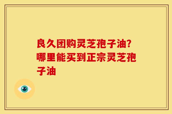 良久团购灵芝孢子油？哪里能买到正宗灵芝孢子油