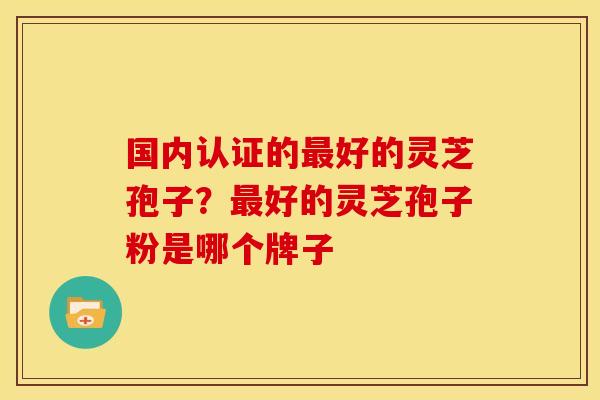 国内认证的好的灵芝孢子?好的灵芝孢子粉是哪个牌子 国内认证的好的灵芝孢子?好的灵芝孢子粉是哪个牌子