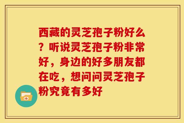 西藏的灵芝孢子粉好么?听说灵芝孢子粉非常好,身边的好多朋友都在吃,想问问灵芝孢子粉究竟有多好 西藏的灵芝孢子粉好么?听说灵芝孢子粉非常好,身边的好多朋友都在吃,想问问灵芝孢子粉究竟有多好
