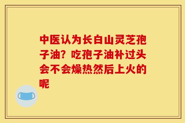 中医认为长白山灵芝孢子油?吃孢子油补过头会不会燥热然后上火的呢 中医认为长白山灵芝孢子油?吃孢子油补过头会不会燥热然后上火的呢