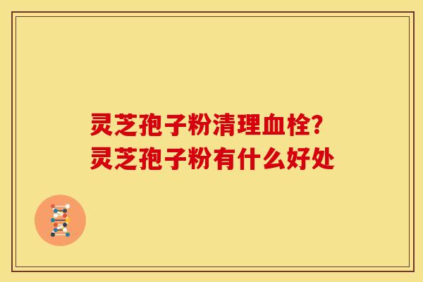 灵芝孢子粉清理?灵芝孢子粉有什么好处 灵芝孢子粉清理?灵芝孢子粉有什么好处