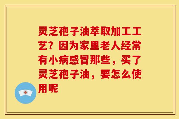 灵芝孢子油萃取加工工艺?因为家里老人经常有小那些,买了灵芝孢子油,要怎么使用呢 灵芝孢子油萃取加工工艺?因为家里老人经常有小那些,买了灵芝孢子油,要怎么使用呢