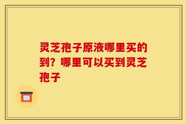 灵芝孢子原液哪里买的到?哪里可以买到灵芝孢子 灵芝孢子原液哪里买的到?哪里可以买到灵芝孢子